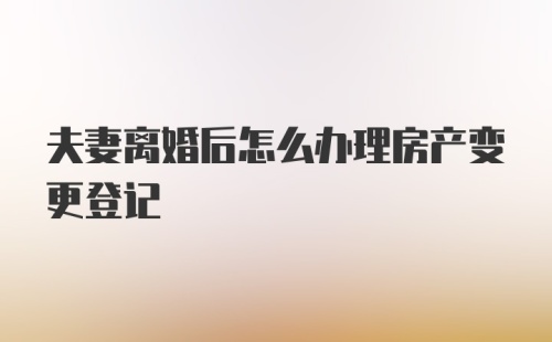 夫妻离婚后怎么办理房产变更登记