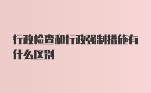 行政检查和行政强制措施有什么区别