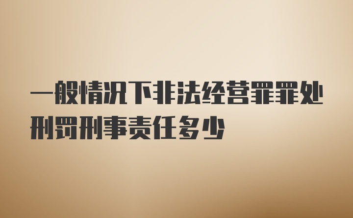 一般情况下非法经营罪罪处刑罚刑事责任多少