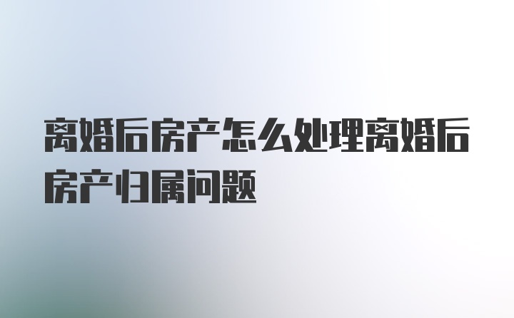 离婚后房产怎么处理离婚后房产归属问题