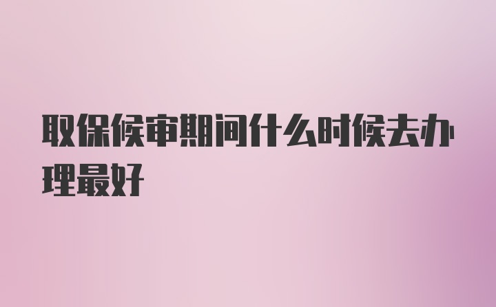 取保候审期间什么时候去办理最好