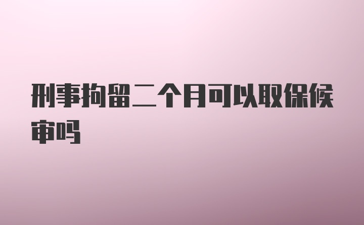 刑事拘留二个月可以取保候审吗