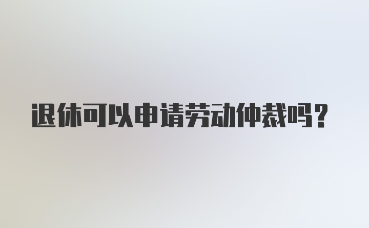 退休可以申请劳动仲裁吗？