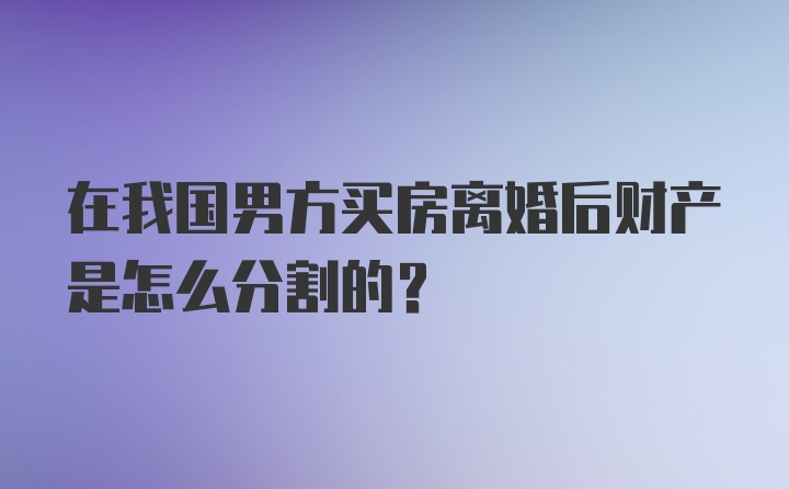 在我国男方买房离婚后财产是怎么分割的?