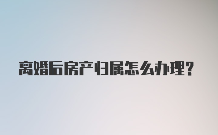 离婚后房产归属怎么办理？