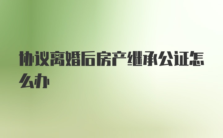 协议离婚后房产继承公证怎么办