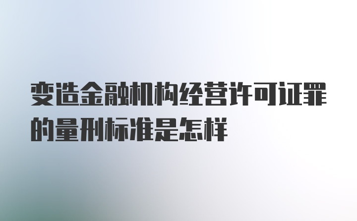 变造金融机构经营许可证罪的量刑标准是怎样