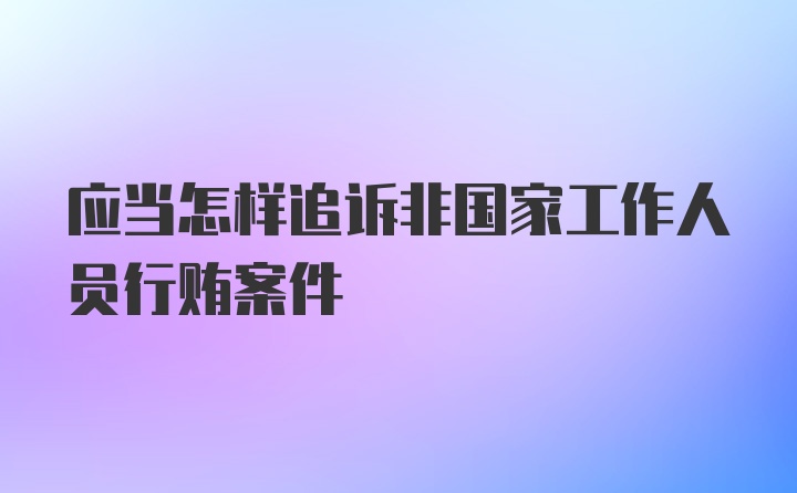 应当怎样追诉非国家工作人员行贿案件