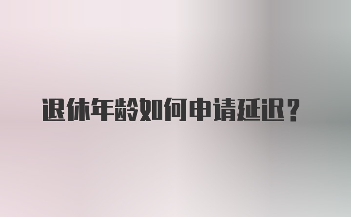 退休年龄如何申请延迟?