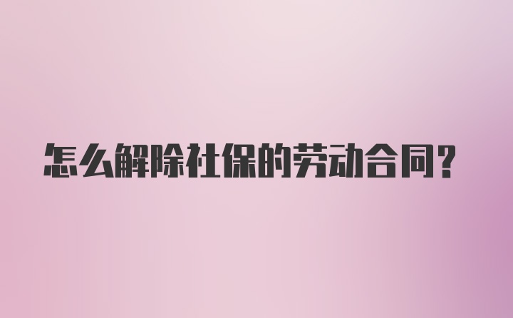 怎么解除社保的劳动合同？