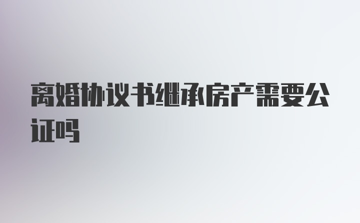 离婚协议书继承房产需要公证吗