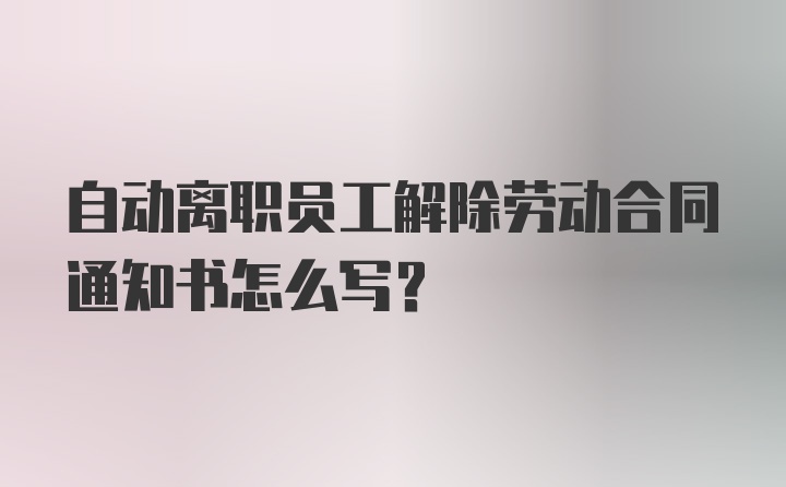 自动离职员工解除劳动合同通知书怎么写？