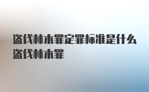 盗伐林木罪定罪标准是什么盗伐林木罪