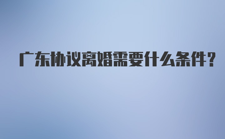 广东协议离婚需要什么条件？