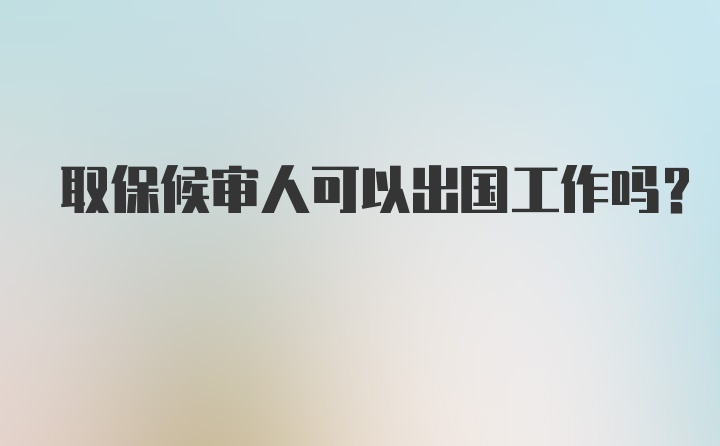 取保候审人可以出国工作吗？