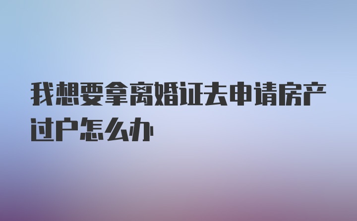 我想要拿离婚证去申请房产过户怎么办