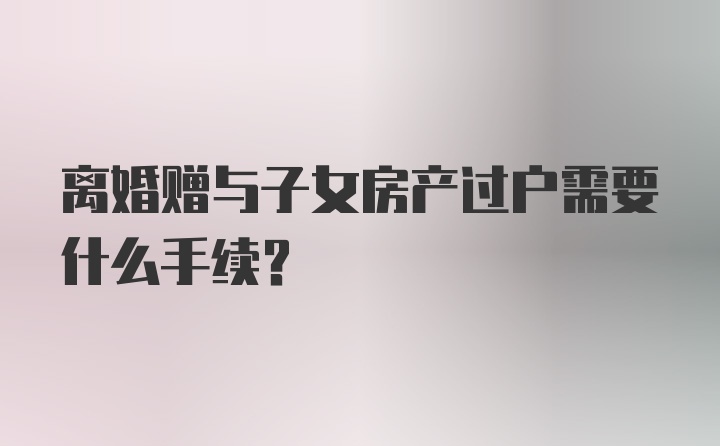 离婚赠与子女房产过户需要什么手续？