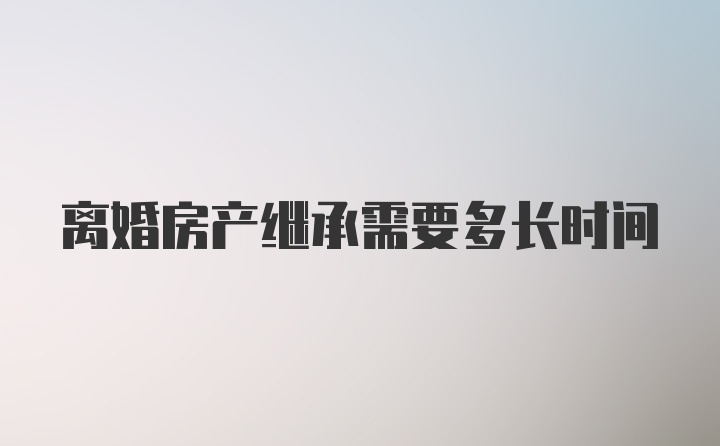 离婚房产继承需要多长时间