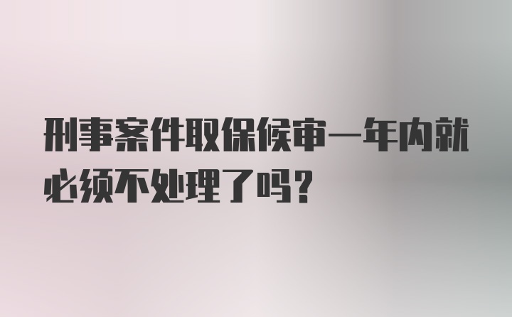 刑事案件取保候审一年内就必须不处理了吗？