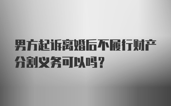 男方起诉离婚后不履行财产分割义务可以吗？