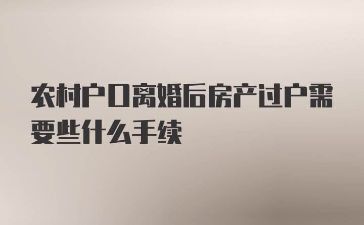 农村户口离婚后房产过户需要些什么手续