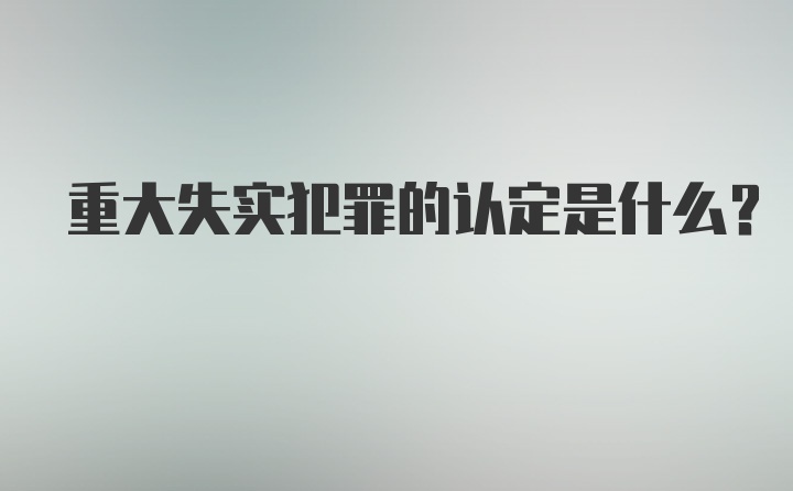 重大失实犯罪的认定是什么？