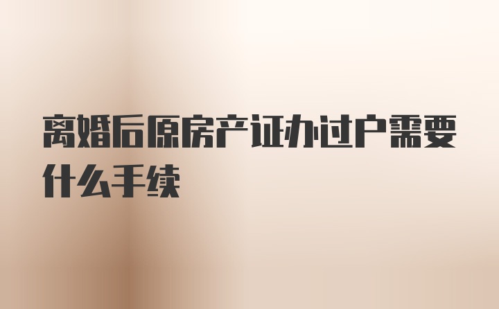 离婚后原房产证办过户需要什么手续