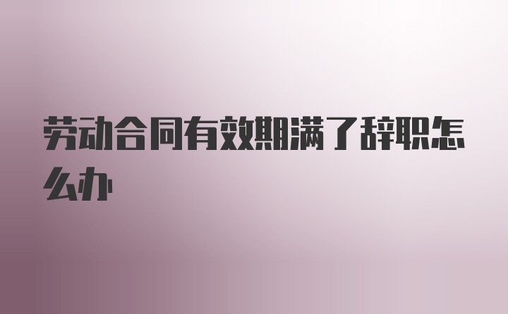 劳动合同有效期满了辞职怎么办