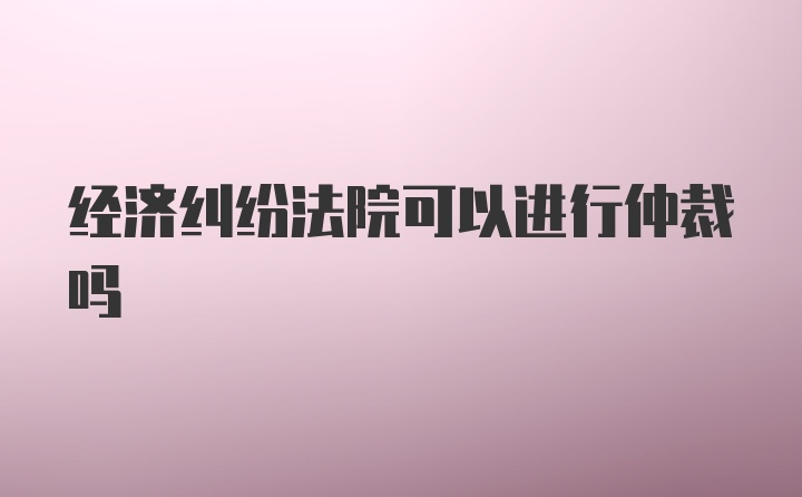 经济纠纷法院可以进行仲裁吗