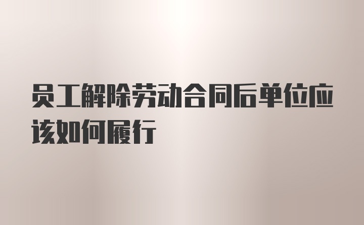 员工解除劳动合同后单位应该如何履行