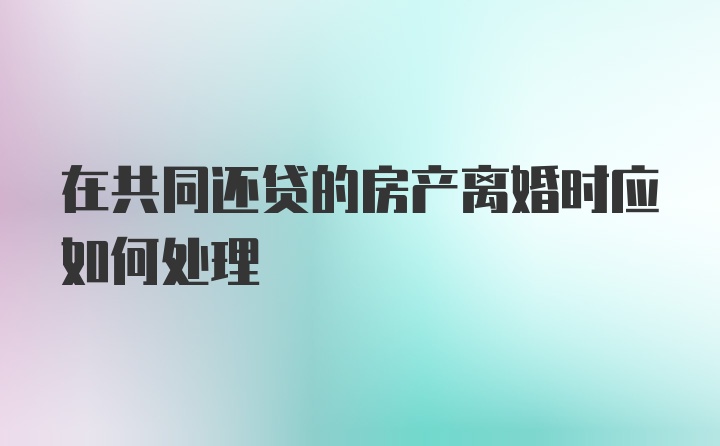 在共同还贷的房产离婚时应如何处理