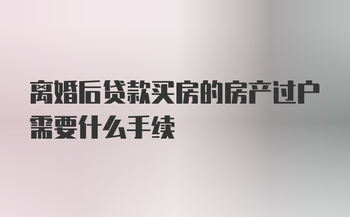 离婚后贷款买房的房产过户需要什么手续