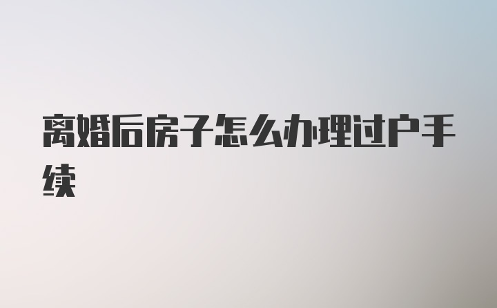 离婚后房子怎么办理过户手续