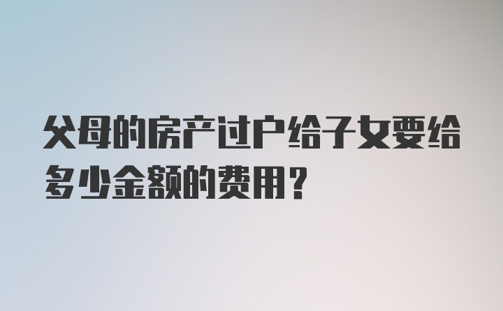 父母的房产过户给子女要给多少金额的费用？