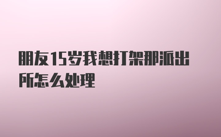 朋友15岁我想打架那派出所怎么处理