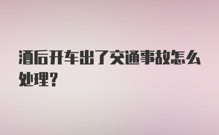 酒后开车出了交通事故怎么处理？