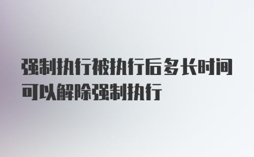 强制执行被执行后多长时间可以解除强制执行