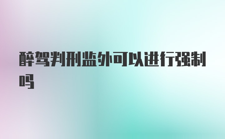 醉驾判刑监外可以进行强制吗