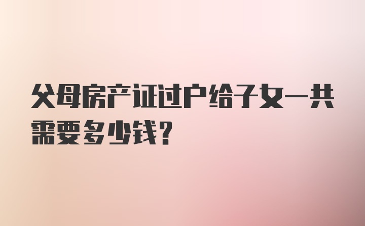 父母房产证过户给子女一共需要多少钱?