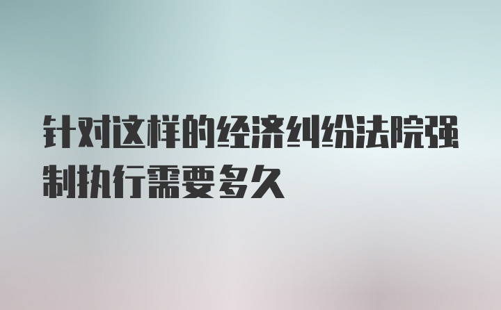 针对这样的经济纠纷法院强制执行需要多久