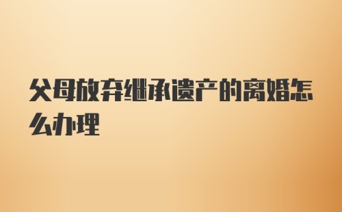 父母放弃继承遗产的离婚怎么办理