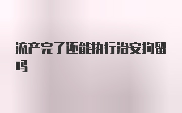 流产完了还能执行治安拘留吗