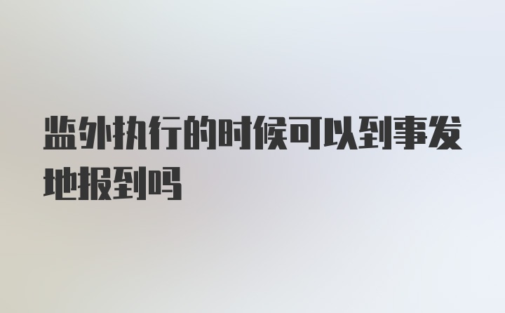 监外执行的时候可以到事发地报到吗