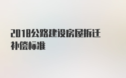 2018公路建设房屋拆迁补偿标准