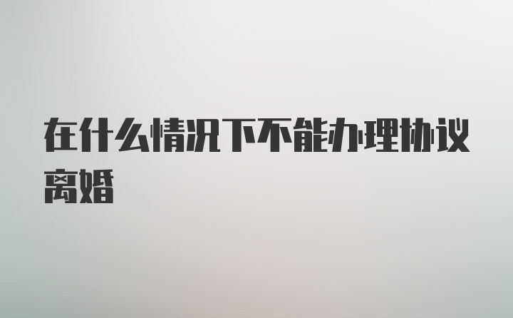 在什么情况下不能办理协议离婚