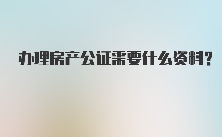 办理房产公证需要什么资料？