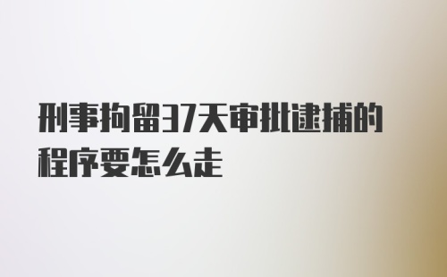 刑事拘留37天审批逮捕的程序要怎么走