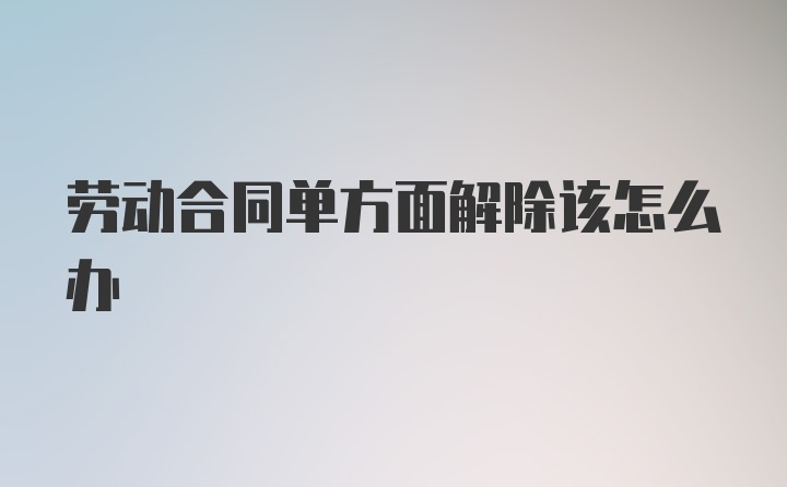 劳动合同单方面解除该怎么办