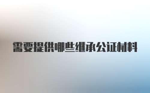 需要提供哪些继承公证材料