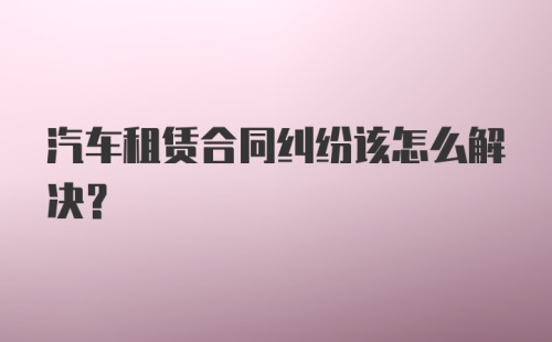 汽车租赁合同纠纷该怎么解决？